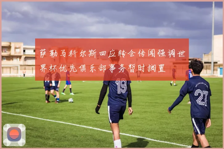 萨勒马科尔斯回应转会传闻强调世界杯优先俱乐部事务暂时搁置