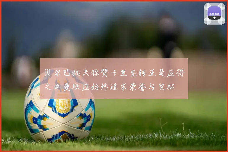 贝尔巴托夫称赞卡里克转正是应得之举曼联应始终追求荣誉与奖杯