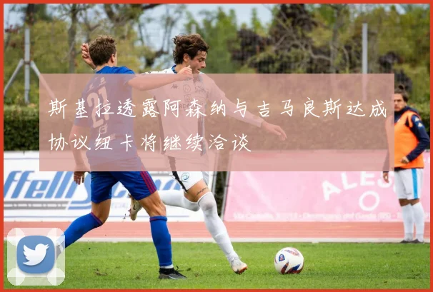 斯基拉透露阿森纳与吉马良斯达成协议纽卡将继续洽谈