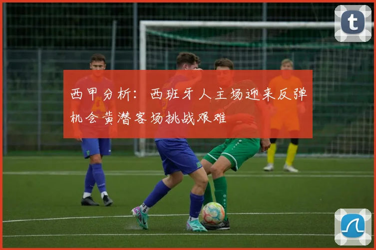 西甲分析：西班牙人主场迎来反弹机会黄潜客场挑战艰难