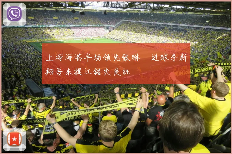 上海海港半场领先张琳芃进球李新翔吾米提江错失良机