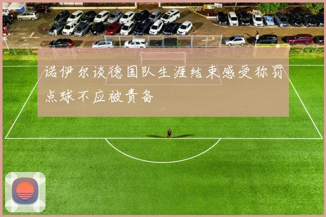 诺伊尔谈德国队生涯结束感受称罚点球不应被责备