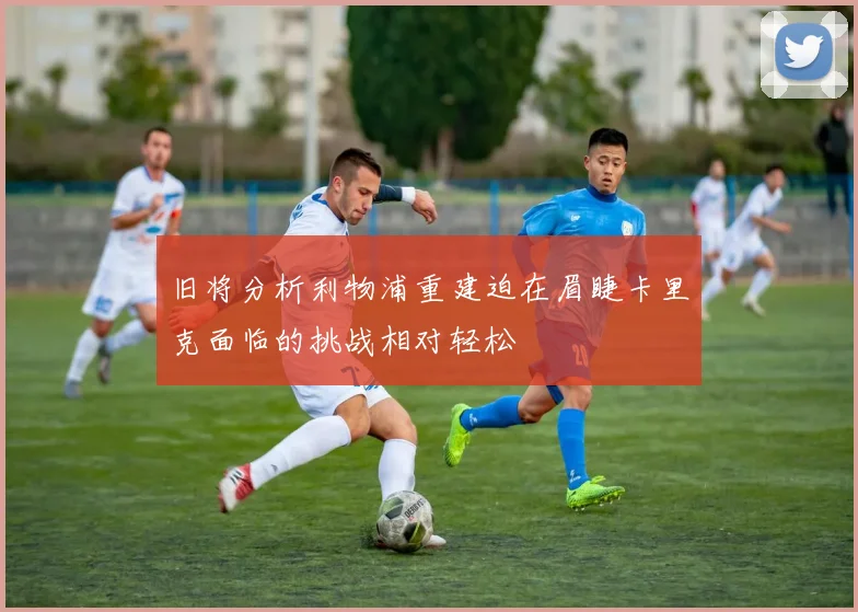 旧将分析利物浦重建迫在眉睫卡里克面临的挑战相对轻松