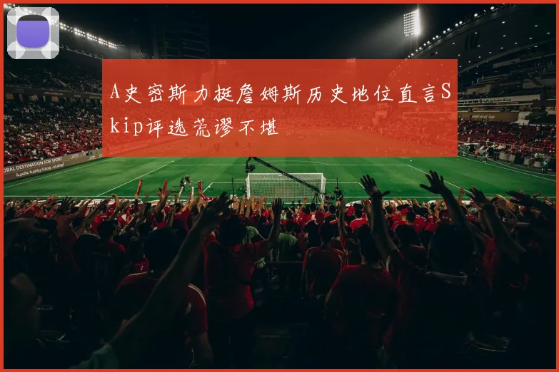 A史密斯力挺詹姆斯历史地位直言Skip评选荒谬不堪