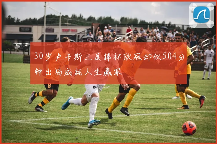 30岁卢卡斯三度捧杯欧冠却仅504分钟出场成就人生赢家