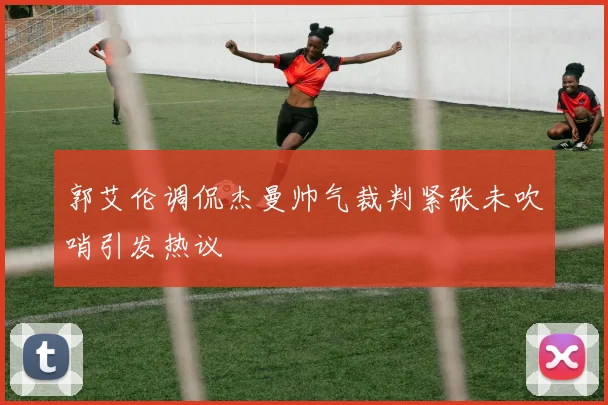 郭艾伦调侃杰曼帅气裁判紧张未吹哨引发热议