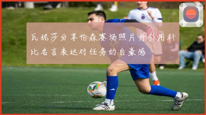 瓦妮莎分享伦森赛场照片并引用科比名言表达对任务的自豪感