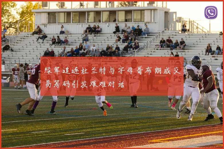 绿军追逐杜兰特与字母哥布朗成交易筹码引发艰难对话