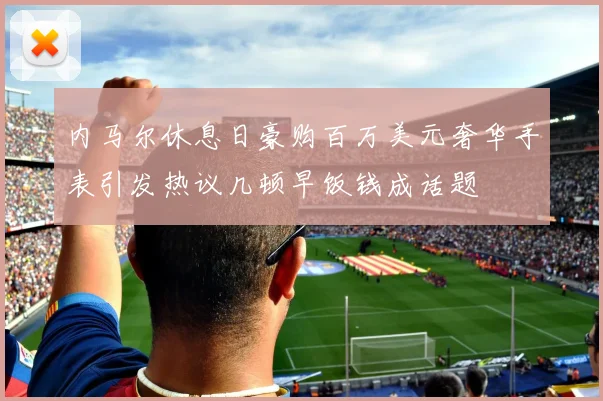 内马尔休息日豪购百万美元奢华手表引发热议几顿早饭钱成话题