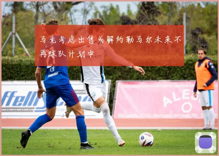 马竞考虑出售或解约勒马尔未来不再球队计划中