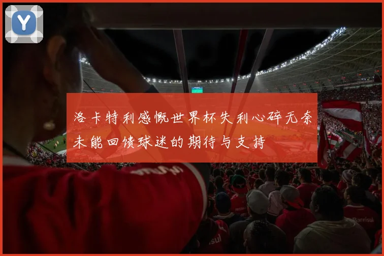 洛卡特利感慨世界杯失利心碎无奈未能回馈球迷的期待与支持