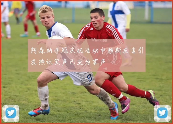 阿森纳夺冠庆祝活动中赖斯发言引发热议笑声已变为掌声