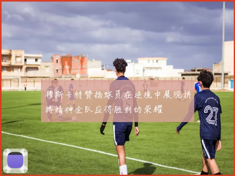 穆斯卡特赞扬球员在逆境中展现拼搏精神全队应得胜利的荣耀