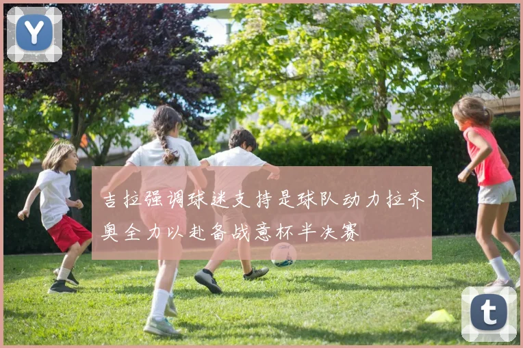 吉拉强调球迷支持是球队动力拉齐奥全力以赴备战意杯半决赛
