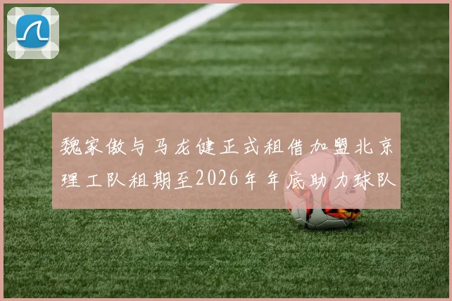 魏家傲与马龙健正式租借加盟北京理工队租期至2026年年底助力球队发展