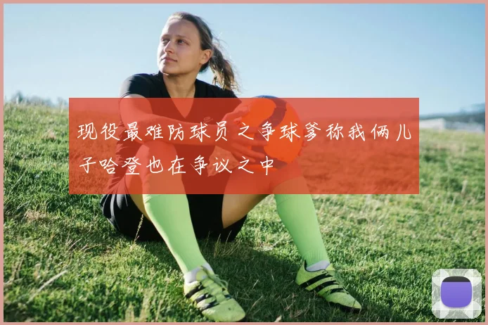 现役最难防球员之争球爹称我俩儿子哈登也在争议之中