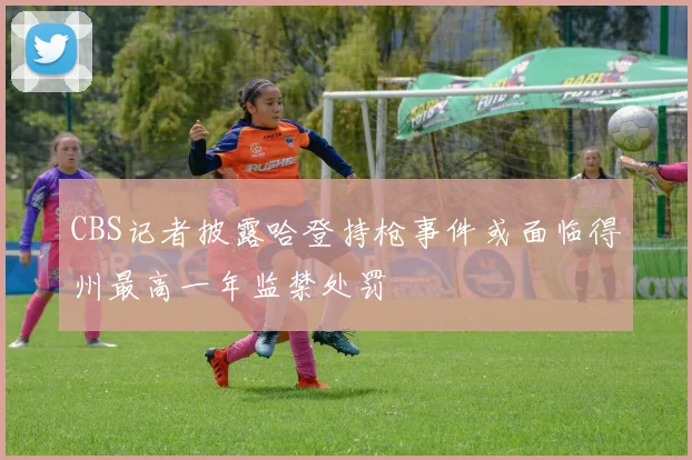 CBS记者披露哈登持枪事件或面临得州最高一年监禁处罚
