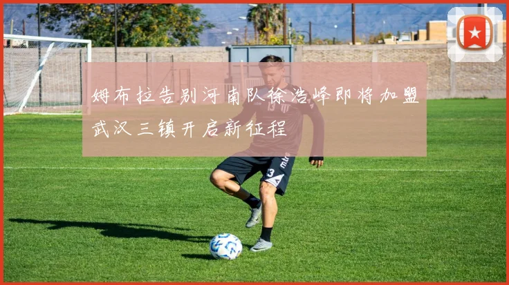姆布拉告别河南队徐浩峰即将加盟武汉三镇开启新征程