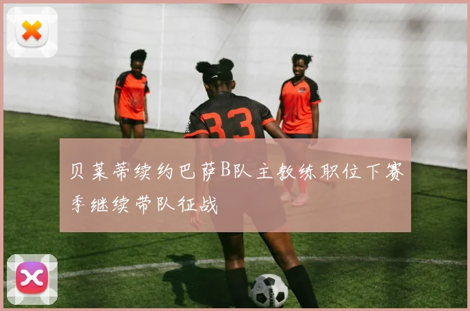 贝莱蒂续约巴萨B队主教练职位下赛季继续带队征战
