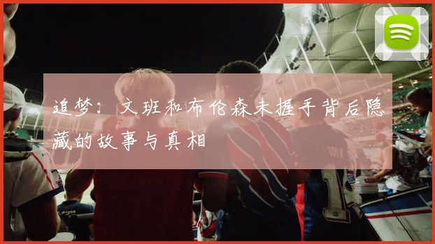 追梦：文班和布伦森未握手背后隐藏的故事与真相