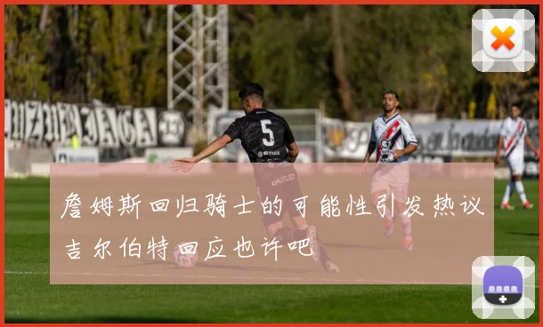 詹姆斯回归骑士的可能性引发热议吉尔伯特回应也许吧