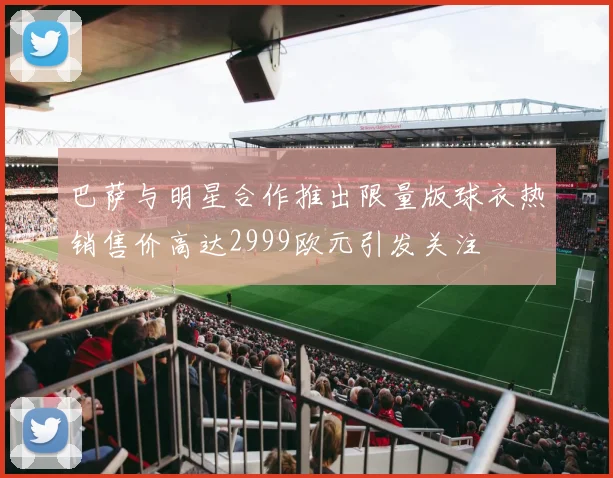巴萨与明星合作推出限量版球衣热销售价高达2999欧元引发关注