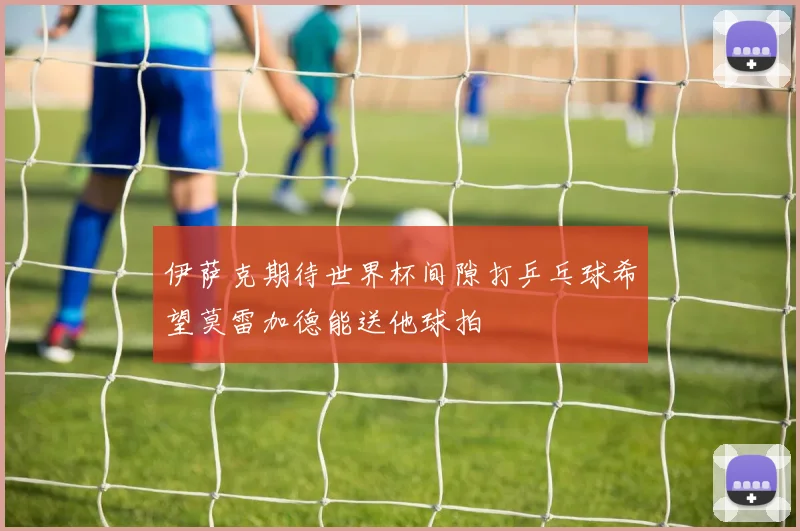 伊萨克期待世界杯间隙打乒乓球希望莫雷加德能送他球拍