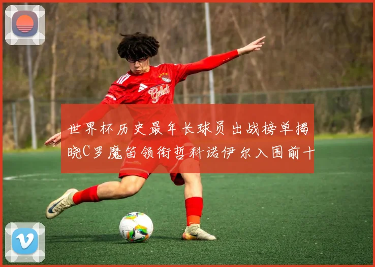 世界杯历史最年长球员出战榜单揭晓C罗魔笛领衔哲科诺伊尔入围前十
