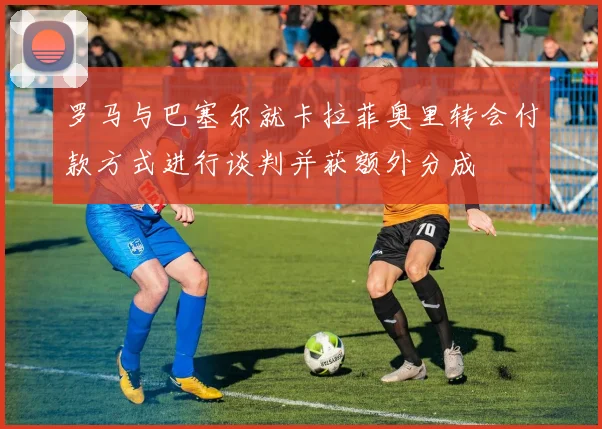 罗马与巴塞尔就卡拉菲奥里转会付款方式进行谈判并获额外分成
